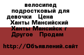 велосипед подростковый для девочки › Цена ­ 7 500 - Ханты-Мансийский, Ханты-Мансийск г. Другое » Продам   